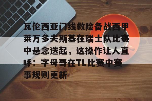 九游游戏中心-关于瓦伦西亚门线救险备战西甲莱万多夫斯基在瑞士队比赛中悬念迭起，这操作让人直呼：字母哥在TL比赛中赛事规则更新的信息
